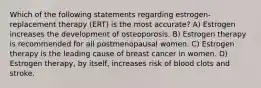 Which of the following statements regarding estrogen-replacement therapy (ERT) is the most accurate? A) Estrogen increases the development of osteoporosis. B) Estrogen therapy is recommended for all postmenopausal women. C) Estrogen therapy is the leading cause of breast cancer in women. D) Estrogen therapy, by itself, increases risk of blood clots and stroke.