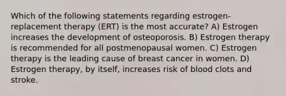 Which of the following statements regarding estrogen-replacement therapy (ERT) is the most accurate? A) Estrogen increases the development of osteoporosis. B) Estrogen therapy is recommended for all postmenopausal women. C) Estrogen therapy is the leading cause of breast cancer in women. D) Estrogen therapy, by itself, increases risk of blood clots and stroke.