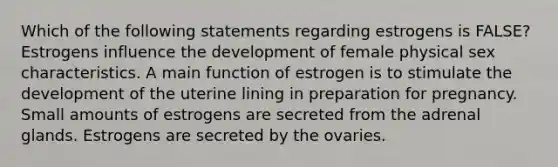 Which of the following statements regarding estrogens is FALSE? Estrogens influence the development of female physical sex characteristics. A main function of estrogen is to stimulate the development of the uterine lining in preparation for pregnancy. Small amounts of estrogens are secreted from the adrenal glands. Estrogens are secreted by the ovaries.