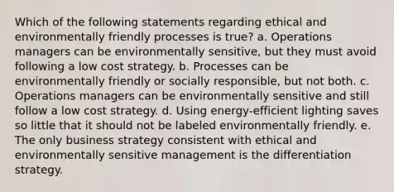 Which of the following statements regarding ethical and environmentally friendly processes is true? a. Operations managers can be environmentally sensitive, but they must avoid following a low cost strategy. b. Processes can be environmentally friendly or socially responsible, but not both. c. Operations managers can be environmentally sensitive and still follow a low cost strategy. d. Using energy-efficient lighting saves so little that it should not be labeled environmentally friendly. e. The only business strategy consistent with ethical and environmentally sensitive management is the differentiation strategy.