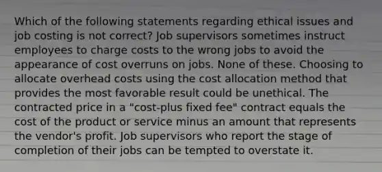 Which of the following statements regarding ethical issues and job costing is not correct? Job supervisors sometimes instruct employees to charge costs to the wrong jobs to avoid the appearance of cost overruns on jobs. None of these. Choosing to allocate overhead costs using the cost allocation method that provides the most favorable result could be unethical. The contracted price in a "cost-plus fixed fee" contract equals the cost of the product or service minus an amount that represents the vendor's profit. Job supervisors who report the stage of completion of their jobs can be tempted to overstate it.