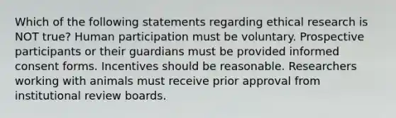 Which of the following statements regarding ethical research is NOT true? Human participation must be voluntary. Prospective participants or their guardians must be provided informed consent forms. Incentives should be reasonable. Researchers working with animals must receive prior approval from institutional review boards.