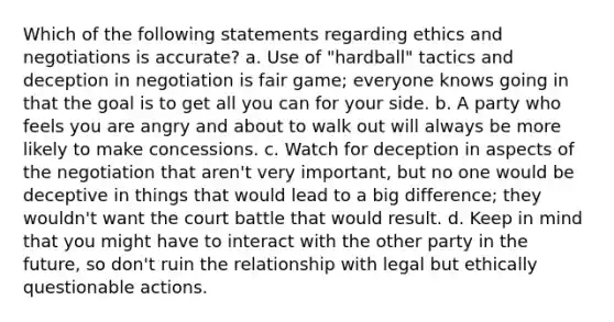 Which of the following statements regarding ethics and negotiations is accurate? a. Use of "hardball" tactics and deception in negotiation is fair game; everyone knows going in that the goal is to get all you can for your side. b. A party who feels you are angry and about to walk out will always be more likely to make concessions. c. Watch for deception in aspects of the negotiation that aren't very important, but no one would be deceptive in things that would lead to a big difference; they wouldn't want the court battle that would result. d. Keep in mind that you might have to interact with the other party in the future, so don't ruin the relationship with legal but ethically questionable actions.