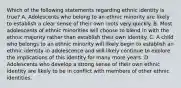 Which of the following statements regarding ethnic identity is true? A. Adolescents who belong to an ethnic minority are likely to establish a clear sense of their own roots very quickly. B. Most adolescents of ethnic minorities will choose to blend in with the ethnic majority rather than establish their own identity. C. A child who belongs to an ethnic minority will likely begin to establish an ethnic identity in adolescence and will likely continue to explore the implications of this identity for many more years. D. Adolescents who develop a strong sense of their own ethnic identity are likely to be in conflict with members of other ethnic identities.