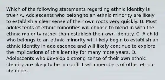 Which of the following statements regarding ethnic identity is true? A. Adolescents who belong to an ethnic minority are likely to establish a clear sense of their own roots very quickly. B. Most adolescents of ethnic minorities will choose to blend in with the ethnic majority rather than establish their own identity. C. A child who belongs to an ethnic minority will likely begin to establish an ethnic identity in adolescence and will likely continue to explore the implications of this identity for many more years. D. Adolescents who develop a strong sense of their own ethnic identity are likely to be in conflict with members of other ethnic identities.