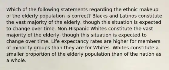 Which of the following statements regarding the ethnic makeup of the elderly population is correct? Blacks and Latinos constitute the vast majority of the elderly, though this situation is expected to change over time. Non-Hispanic Whites constitute the vast majority of the elderly, though this situation is expected to change over time. Life expectancy rates are higher for members of minority groups than they are for Whites. Whites constitute a smaller proportion of the elderly population than of the nation as a whole.