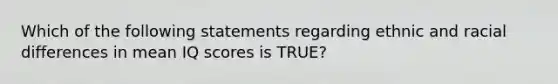 Which of the following statements regarding ethnic and racial differences in mean IQ scores is TRUE?