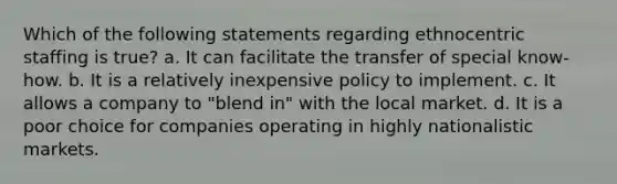 Which of the following statements regarding ethnocentric staffing is true? a. It can facilitate the transfer of special know-how. b. It is a relatively inexpensive policy to implement. c. It allows a company to "blend in" with the local market. d. It is a poor choice for companies operating in highly nationalistic markets.