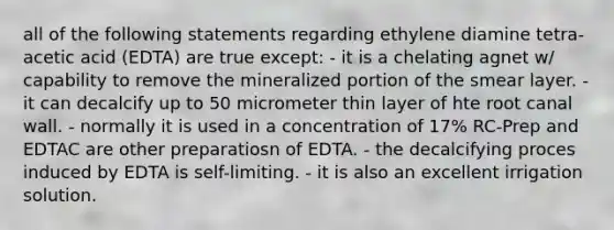 all of the following statements regarding ethylene diamine tetra-acetic acid (EDTA) are true except: - it is a chelating agnet w/ capability to remove the mineralized portion of the smear layer. - it can decalcify up to 50 micrometer thin layer of hte root canal wall. - normally it is used in a concentration of 17% RC-Prep and EDTAC are other preparatiosn of EDTA. - the decalcifying proces induced by EDTA is self-limiting. - it is also an excellent irrigation solution.