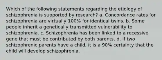 Which of the following statements regarding the etiology of schizophrenia is supported by research?​ a. ​Concordance rates for schizophrenia are virtually 100% for identical twins. b. ​Some people inherit a genetically transmitted vulnerability to schizophrenia. c. ​Schizophrenia has been linked to a recessive gene that must be contributed by both parents. d. ​If two schizophrenic parents have a child, it is a 90% certainty that the child will develop schizophrenia.