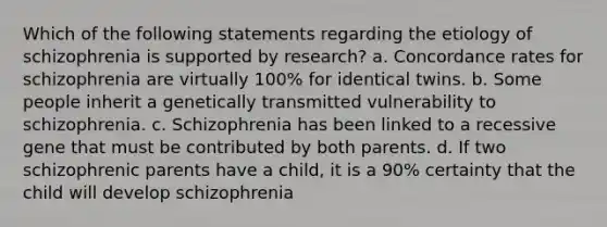 Which of the following statements regarding the etiology of schizophrenia is supported by research? a. Concordance rates for schizophrenia are virtually 100% for identical twins. b. Some people inherit a genetically transmitted vulnerability to schizophrenia. c. Schizophrenia has been linked to a recessive gene that must be contributed by both parents. d. If two schizophrenic parents have a child, it is a 90% certainty that the child will develop schizophrenia