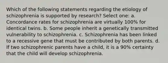 Which of the following statements regarding the etiology of schizophrenia is supported by research? Select one: a. Concordance rates for schizophrenia are virtually 100% for identical twins. b. Some people inherit a genetically transmitted vulnerability to schizophrenia. c. Schizophrenia has been linked to a recessive gene that must be contributed by both parents. d. If two schizophrenic parents have a child, it is a 90% certainty that the child will develop schizophrenia.