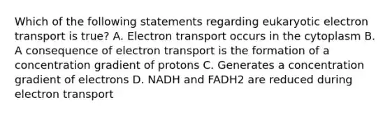 Which of the following statements regarding eukaryotic electron transport is true? A. Electron transport occurs in the cytoplasm B. A consequence of electron transport is the formation of a concentration gradient of protons C. Generates a concentration gradient of electrons D. NADH and FADH2 are reduced during electron transport