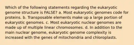 Which of the following statements regarding the eukaryotic genome structure is FALSE? a. Most eukaryotic genomes code for proteins. b. Transposable elements make up a large portion of eukaryotic genomes. c. Most eukaryotic nuclear genomes are made up of multiple linear chromosomes. d. In addition to the main nuclear genome, eukaryotic genome complexity is increased with the genes of mitochondria and chloroplasts.