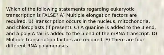 Which of the following statements regarding eukaryotic transcription is FALSE? A) Multiple elongation factors are required. B) Transcription occurs in the nucleus, mitochondria, and chloroplasts (if present). C) A guanine is added to the 3 end, and a poly-A tail is added to the 5 end of the mRNA transcript. D) Multiple transcription factors are required. E) There are four different RNA polymerases.