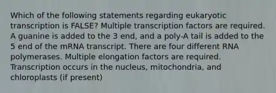 Which of the following statements regarding <a href='https://www.questionai.com/knowledge/k3qp6CyB96-eukaryotic-transcription' class='anchor-knowledge'>eukaryotic transcription</a> is FALSE? Multiple transcription factors are required. A guanine is added to the 3 end, and a poly-A tail is added to the 5 end of the mRNA transcript. There are four different RNA polymerases. Multiple elongation factors are required. Transcription occurs in the nucleus, mitochondria, and chloroplasts (if present)