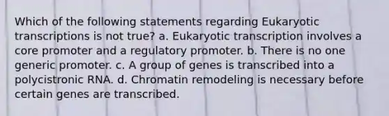 Which of the following statements regarding Eukaryotic transcriptions is not true? a. Eukaryotic transcription involves a core promoter and a regulatory promoter. b. There is no one generic promoter. c. A group of genes is transcribed into a polycistronic RNA. d. Chromatin remodeling is necessary before certain genes are transcribed.