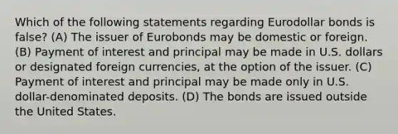 Which of the following statements regarding Eurodollar bonds is false? (A) The issuer of Eurobonds may be domestic or foreign. (B) Payment of interest and principal may be made in U.S. dollars or designated foreign currencies, at the option of the issuer. (C) Payment of interest and principal may be made only in U.S. dollar-denominated deposits. (D) The bonds are issued outside the United States.