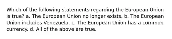 Which of the following statements regarding the European Union is true? a. The European Union no longer exists. b. The European Union includes Venezuela. c. The European Union has a common currency. d. All of the above are true.