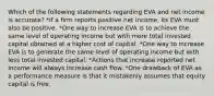 Which of the following statements regarding EVA and net income is accurate? *If a firm reports positive net income, its EVA must also be positive. *One way to increase EVA is to achieve the same level of operating income but with more total invested capital obtained at a higher cost of capital. *One way to increase EVA is to generate the same level of operating income but with less total invested capital. *Actions that increase reported net income will always increase cash flow. *One drawback of EVA as a performance measure is that it mistakenly assumes that equity capital is free.