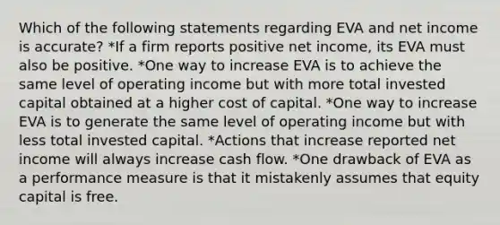 Which of the following statements regarding EVA and net income is accurate? *If a firm reports positive net income, its EVA must also be positive. *One way to increase EVA is to achieve the same level of operating income but with more total invested capital obtained at a higher cost of capital. *One way to increase EVA is to generate the same level of operating income but with less total invested capital. *Actions that increase reported net income will always increase cash flow. *One drawback of EVA as a performance measure is that it mistakenly assumes that equity capital is free.