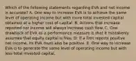 Which of the following statements regarding EVA and net income is accurate? A. One way to increase EVA is to achieve the same level of operating income but with more total invested capital obtained at a higher cost of capital. B. Actions that increase reported net income will always increase cash flow. C. One drawback of EVA as a performance measure is that it mistakenly assumes that equity capital is free. D. If a firm reports positive net income, its EVA must also be positive. E. One way to increase EVA is to generate the same level of operating income but with less total invested capital.