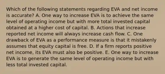 Which of the following statements regarding EVA and net income is accurate? A. One way to increase EVA is to achieve the same level of operating income but with more total invested capital obtained at a higher cost of capital. B. Actions that increase reported net income will always increase cash flow. C. One drawback of EVA as a performance measure is that it mistakenly assumes that equity capital is free. D. If a firm reports positive net income, its EVA must also be positive. E. One way to increase EVA is to generate the same level of operating income but with less total invested capital.