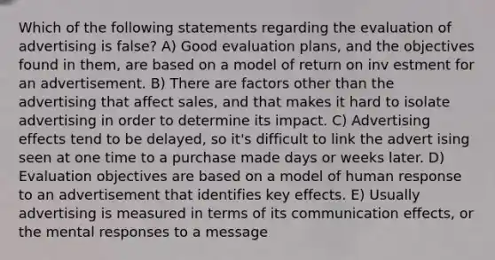 Which of the following statements regarding the evaluation of advertising is false? A) Good evaluation plans, and the objectives found in them, are based on a model of return on inv estment for an advertisement. B) There are factors other than the advertising that affect sales, and that makes it hard to isolate advertising in order to determine its impact. C) Advertising effects tend to be delayed, so it's difficult to link the advert ising seen at one time to a purchase made days or weeks later. D) Evaluation objectives are based on a model of human response to an advertisement that identifies key effects. E) Usually advertising is measured in terms of its communication effects, or the mental responses to a message