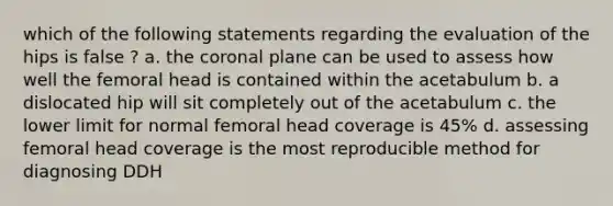 which of the following statements regarding the evaluation of the hips is false ? a. the coronal plane can be used to assess how well the femoral head is contained within the acetabulum b. a dislocated hip will sit completely out of the acetabulum c. the lower limit for normal femoral head coverage is 45% d. assessing femoral head coverage is the most reproducible method for diagnosing DDH