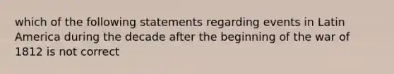 which of the following statements regarding events in Latin America during the decade after the beginning of the war of 1812 is not correct