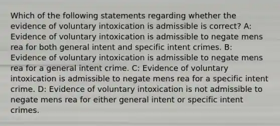 Which of the following statements regarding whether the evidence of voluntary intoxication is admissible is correct? A: Evidence of voluntary intoxication is admissible to negate mens rea for both general intent and specific intent crimes. B: Evidence of voluntary intoxication is admissible to negate mens rea for a general intent crime. C: Evidence of voluntary intoxication is admissible to negate mens rea for a specific intent crime. D: Evidence of voluntary intoxication is not admissible to negate mens rea for either general intent or specific intent crimes.