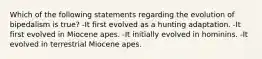 Which of the following statements regarding the evolution of bipedalism is true? -It first evolved as a hunting adaptation. -It first evolved in Miocene apes. -It initially evolved in hominins. -It evolved in terrestrial Miocene apes.