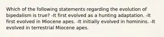 Which of the following statements regarding the evolution of bipedalism is true? -It first evolved as a hunting adaptation. -It first evolved in Miocene apes. -It initially evolved in hominins. -It evolved in terrestrial Miocene apes.