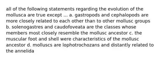 all of the following statements regarding the evolution of the mollusca are true except ... a. gastropods and cephalopods are more closely related to each other than to other mollusc groups b. solenogastres and caudofoveata are the classes whose members most closely resemble the mollusc ancestor c. the muscular foot and shell were characteristics of the mollusc ancestor d. molluscs are lophotrochozans and distantly related to the annelida