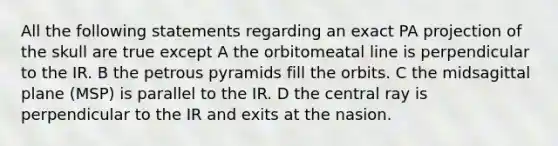 All the following statements regarding an exact PA projection of the skull are true except A the orbitomeatal line is perpendicular to the IR. B the petrous pyramids fill the orbits. C the midsagittal plane (MSP) is parallel to the IR. D the central ray is perpendicular to the IR and exits at the nasion.