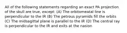 All of the following statements regarding an exact PA projection of the skull are true, except: (A) The orbitomeatal line is perpendicular to the IR (B) The petrous pyramids fill the orbits (C) The midsagittal plane is parallel to the IR (D) The central ray is perpendicular to the IR and exits at the nasion