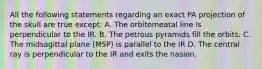 All the following statements regarding an exact PA projection of the skull are true except: A. The orbitomeatal line is perpendicular to the IR. B. The petrous pyramids fill the orbits. C. The midsagittal plane (MSP) is parallel to the IR D. The central ray is perpendicular to the IR and exits the nasion.