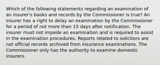 Which of the following statements regarding an examination of an insurer's books and records by the Commissioner is true? An insurer has a right to delay an examination by the Commissioner for a period of not more than 15 days after notification. The insurer must not impede an examination and is required to assist in the examination procedures. Reports related to solicitors are not official records archived from insurance examinations. The Commissioner only has the authority to examine domestic insurers.