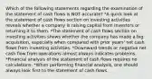 Which of the following statements regarding the examination of the statement of cash flows is NOT accurate? *A quick look at the statement of cash flows section on investing activities reveals whether a company is raising capital from investors or returning it to them. *The statement of cash flows section on investing activities shows whether the company has made a big acquisition, especially when compared with prior years' net cash flows from investing activities. *Downward trends or negative net cash flow from operations almost always indicates problems. *Financial analysis of the statement of cash flows requires no calculations. *When performing financial analysis, one should always look first to the statement of cash flows.