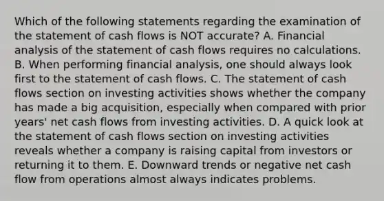 Which of the following statements regarding the examination of the statement of cash flows is NOT accurate? A. Financial analysis of the statement of cash flows requires no calculations. B. When performing financial analysis, one should always look first to the statement of cash flows. C. The statement of cash flows section on investing activities shows whether the company has made a big acquisition, especially when compared with prior years' net cash flows from investing activities. D. A quick look at the statement of cash flows section on investing activities reveals whether a company is raising capital from investors or returning it to them. E. Downward trends or negative net cash flow from operations almost always indicates problems.