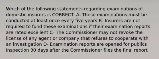 Which of the following statements regarding examinations of domestic insurers is CORRECT: A- These examinations must be conducted at least once every five years B- Insurers are not required to fund these examinations if their examination reports are rated excellent C- The Commissioner may not revoke the license of any agent or company that refuses to cooperate with an investigation D- Examination reports are opened for publics inspection 30 days after the Commissioner files the final report