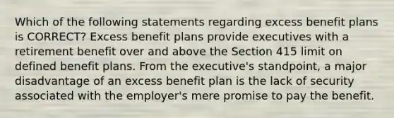 Which of the following statements regarding excess benefit plans is CORRECT? Excess benefit plans provide executives with a retirement benefit over and above the Section 415 limit on defined benefit plans. From the executive's standpoint, a major disadvantage of an excess benefit plan is the lack of security associated with the employer's mere promise to pay the benefit.