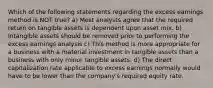 Which of the following statements regarding the excess earnings method is NOT true? a) Most analysts agree that the required return on tangible assets is dependent upon asset mix. b) Intangible assets should be removed prior to performing the excess earnings analysis c) This method is more appropriate for a business with a material investment in tangible assets than a business with only minor tangible assets. d) The direct capitalization rate applicable to excess earnings normally would have to be lower than the company's required equity rate.