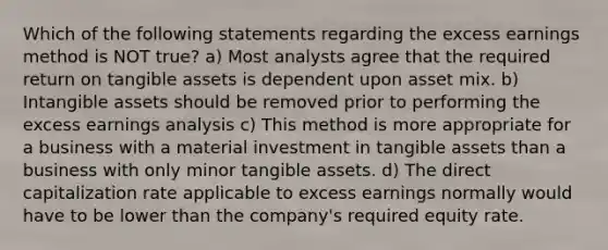 Which of the following statements regarding the excess earnings method is NOT true? a) Most analysts agree that the required return on tangible assets is dependent upon asset mix. b) Intangible assets should be removed prior to performing the excess earnings analysis c) This method is more appropriate for a business with a material investment in tangible assets than a business with only minor tangible assets. d) The direct capitalization rate applicable to excess earnings normally would have to be lower than the company's required equity rate.