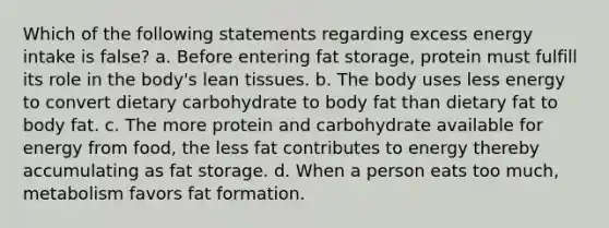 Which of the following statements regarding excess energy intake is false? a. Before entering fat storage, protein must fulfill its role in the body's lean tissues. b. The body uses less energy to convert dietary carbohydrate to body fat than dietary fat to body fat. c. The more protein and carbohydrate available for energy from food, the less fat contributes to energy thereby accumulating as fat storage. d. When a person eats too much, metabolism favors fat formation.