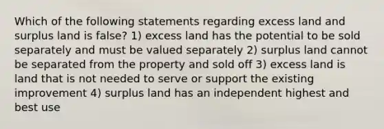 Which of the following statements regarding excess land and surplus land is false? 1) excess land has the potential to be sold separately and must be valued separately 2) surplus land cannot be separated from the property and sold off 3) excess land is land that is not needed to serve or support the existing improvement 4) surplus land has an independent highest and best use