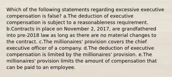 Which of the following statements regarding excessive executive compensation is false? a.The deduction of executive compensation is subject to a reasonableness requirement. b.Contracts in place on November 2, 2017, are grandfathered into pre-2018 law as long as there are no material changes to the contract. c.The millionaires' provision covers the chief executive officer of a company. d.The deduction of executive compensation is limited by the millionaires' provision. e.The millionaires' provision limits the amount of compensation that can be paid to an employee.