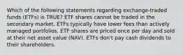 Which of the following statements regarding exchange-traded funds (ETFs) is TRUE? ETF shares cannot be traded in the secondary market. ETFs typically have lower fees than actively managed portfolios. ETF shares are priced once per day and sold at their net asset value (NAV). ETFs don't pay cash dividends to their shareholders.