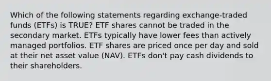 Which of the following statements regarding exchange-traded funds (ETFs) is TRUE? ETF shares cannot be traded in the secondary market. ETFs typically have lower fees than actively managed portfolios. ETF shares are priced once per day and sold at their net asset value (NAV). ETFs don't pay cash dividends to their shareholders.