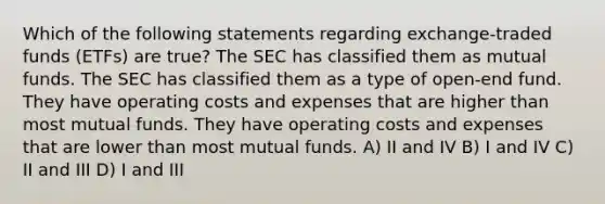 Which of the following statements regarding exchange-traded funds (ETFs) are true? The SEC has classified them as mutual funds. The SEC has classified them as a type of open-end fund. They have operating costs and expenses that are higher than most mutual funds. They have operating costs and expenses that are lower than most mutual funds. A) II and IV B) I and IV C) II and III D) I and III